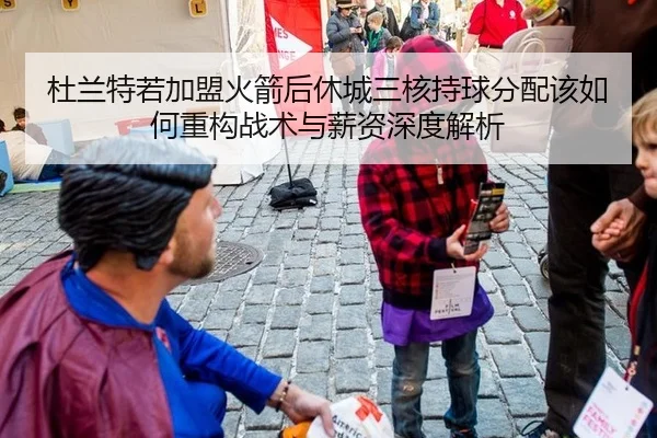 杜兰特若加盟火箭后休城三核持球分配该如何重构战术与薪资深度解析