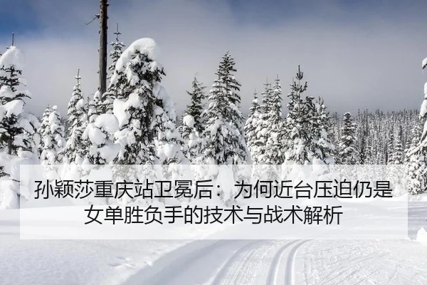 孙颖莎重庆站卫冕后：为何近台压迫仍是女单胜负手的技术与战术解析