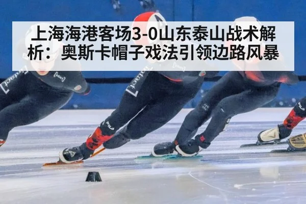 上海海港客场3-0山东泰山战术解析：奥斯卡帽子戏法引领边路风暴