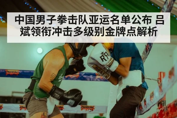 中国男子拳击队亚运名单公布 吕斌领衔冲击多级别金牌点解析
